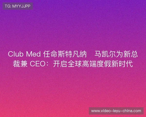 Club Med 任命斯特凡纳・马凯尔为新总裁兼 CEO：开启全球高端度假新时代